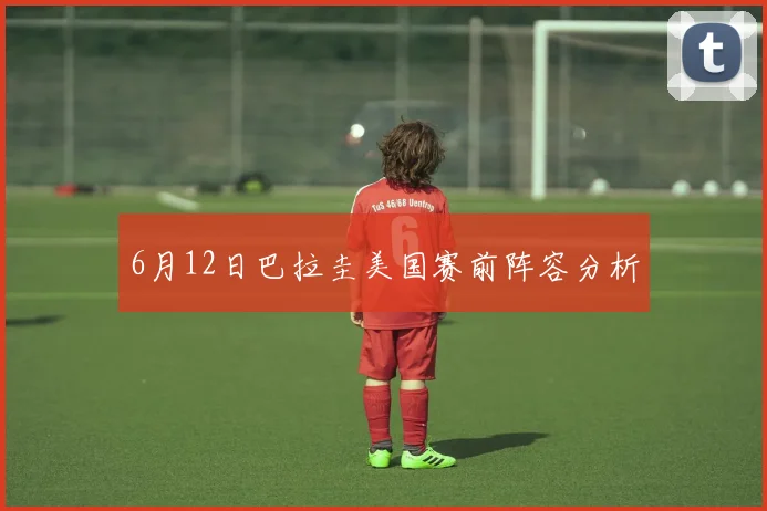 6月12日巴拉圭美国赛前阵容分析