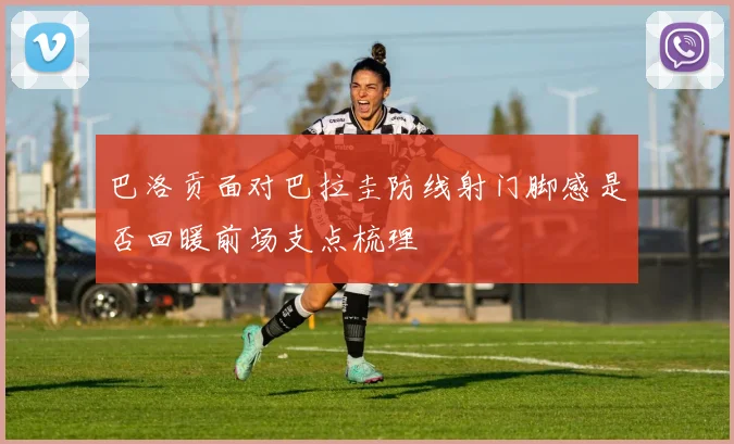 巴洛贡面对巴拉圭防线射门脚感是否回暖前场支点梳理