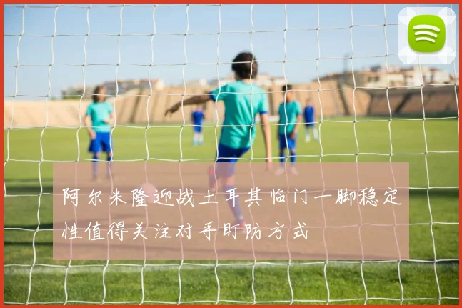 阿尔米隆迎战土耳其临门一脚稳定性值得关注对手盯防方式