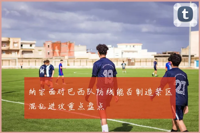 纳宗面对巴西队防线能否制造禁区混乱进攻重点盘点