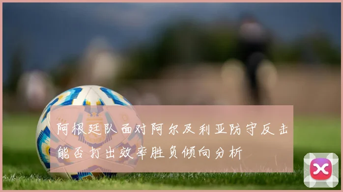 阿根廷队面对阿尔及利亚防守反击能否打出效率胜负倾向分析
