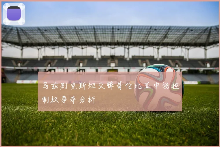 乌兹别克斯坦交锋哥伦比亚中场控制权争夺分析