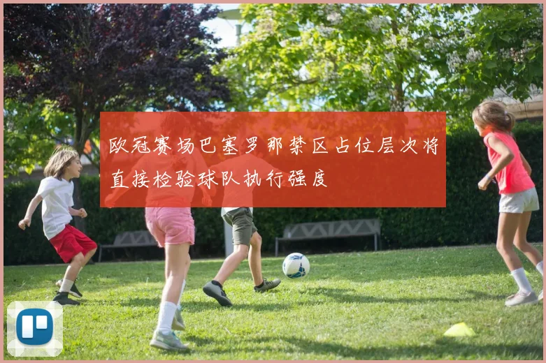 欧冠赛场巴塞罗那禁区占位层次将直接检验球队执行强度