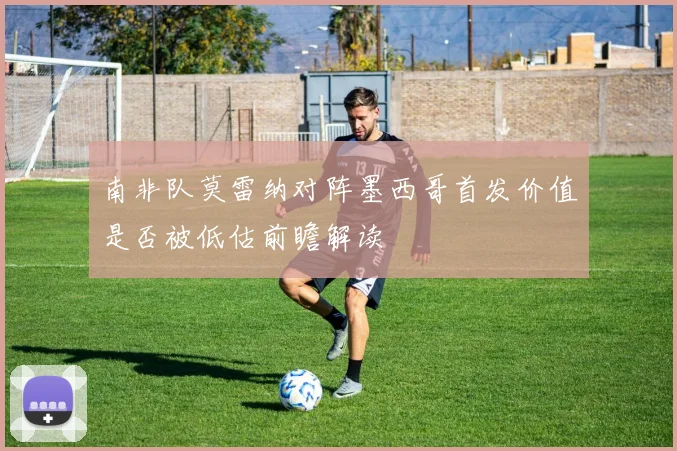 南非队莫雷纳对阵墨西哥首发价值是否被低估前瞻解读