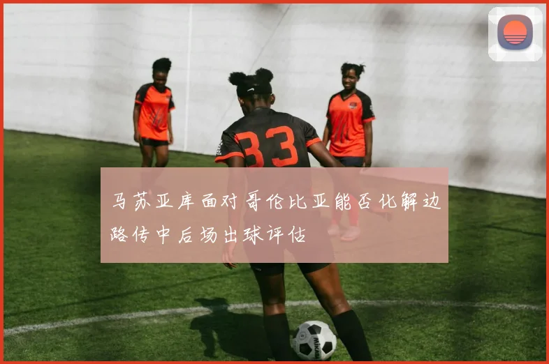 马苏亚库面对哥伦比亚能否化解边路传中后场出球评估