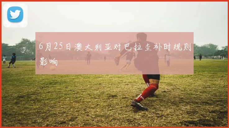 6月25日澳大利亚对巴拉圭补时规则影响