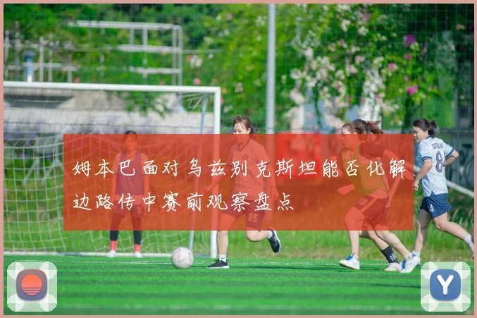 姆本巴面对乌兹别克斯坦能否化解边路传中赛前观察盘点