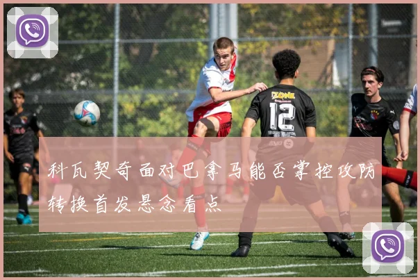 科瓦契奇面对巴拿马能否掌控攻防转换首发悬念看点