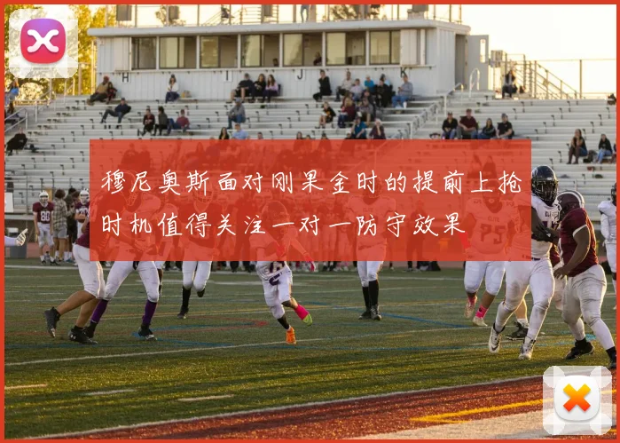 穆尼奥斯面对刚果金时的提前上抢时机值得关注一对一防守效果