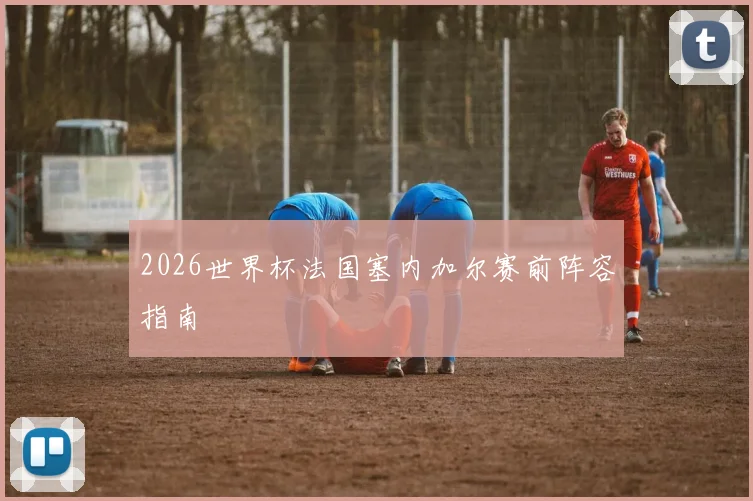 2026世界杯法国塞内加尔赛前阵容指南