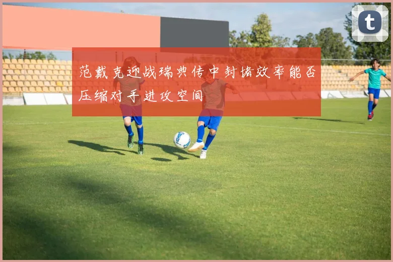 范戴克迎战瑞典传中封堵效率能否压缩对手进攻空间