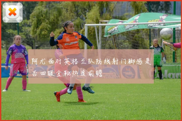 阿尤面对英格兰队防线射门脚感是否回暖金靴热度前瞻