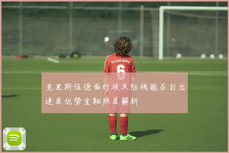 克里斯伍德面对埃及防线能否打出速度优势金靴热度解析