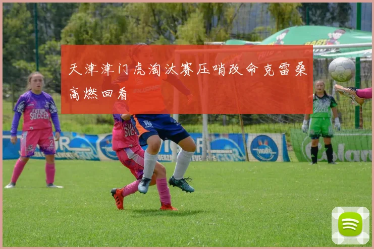 天津津门虎淘汰赛压哨改命克雷桑高燃回看