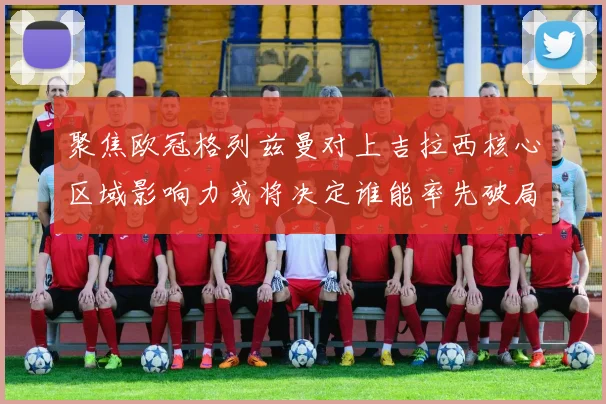 聚焦欧冠格列兹曼对上吉拉西核心区域影响力或将决定谁能率先破局