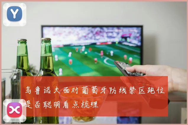 乌鲁诺夫面对葡萄牙防线禁区跑位是否聪明看点梳理