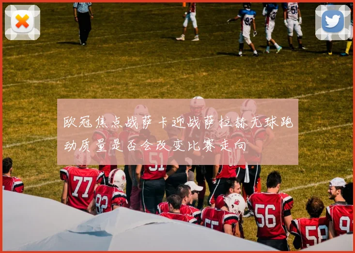 欧冠焦点战萨卡迎战萨拉赫无球跑动质量是否会改变比赛走向