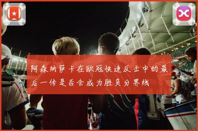 阿森纳萨卡在欧冠快速反击中的最后一传是否会成为胜负分界线