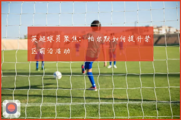 英超球员聚焦：帕尔默如何提升禁区前沿活动