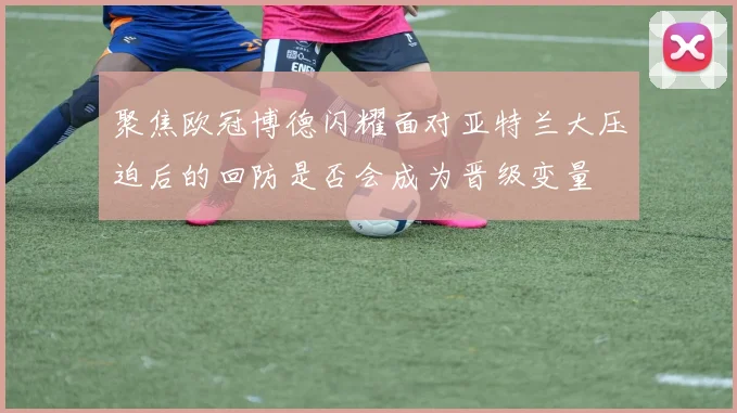 聚焦欧冠博德闪耀面对亚特兰大压迫后的回防是否会成为晋级变量