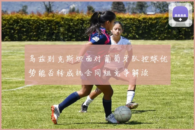 乌兹别克斯坦面对葡萄牙队控球优势能否转成机会同组竞争解读