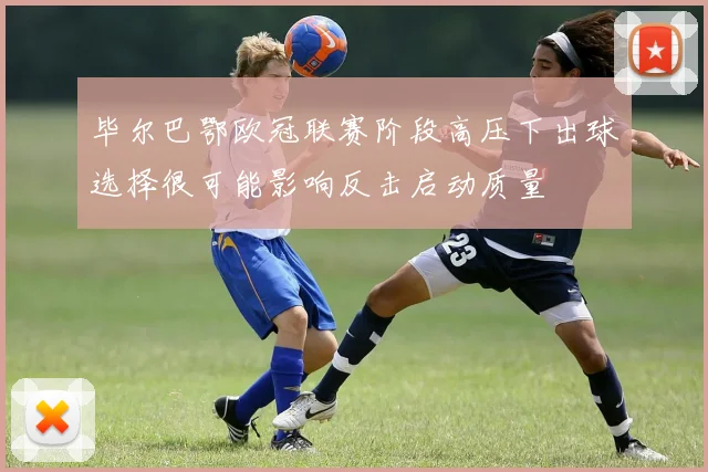 毕尔巴鄂欧冠联赛阶段高压下出球选择很可能影响反击启动质量