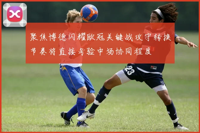聚焦博德闪耀欧冠关键战攻守转换节奏将直接考验中场协同程度
