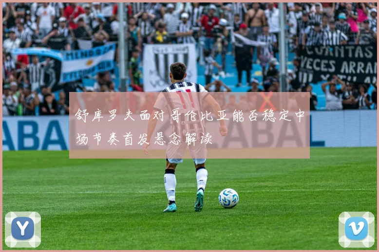 舒库罗夫面对哥伦比亚能否稳定中场节奏首发悬念解读