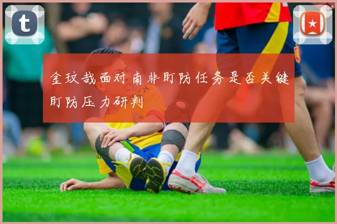 金玟哉面对南非盯防任务是否关键盯防压力研判