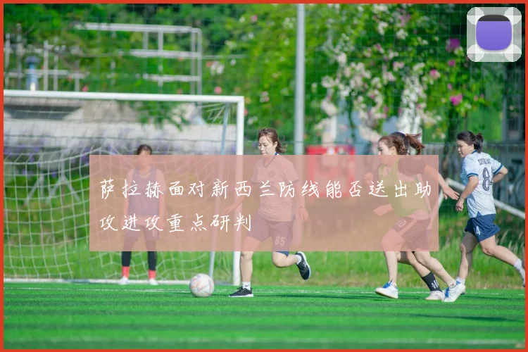 萨拉赫面对新西兰防线能否送出助攻进攻重点研判