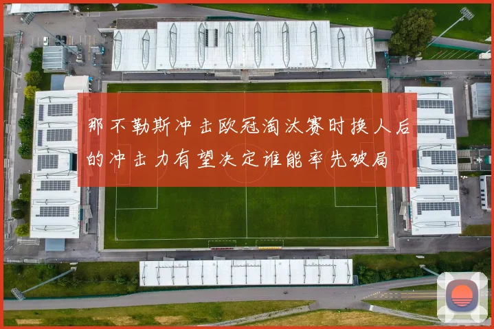那不勒斯冲击欧冠淘汰赛时换人后的冲击力有望决定谁能率先破局