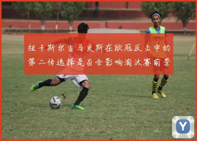 纽卡斯尔吉马良斯在欧冠反击中的第二传选择是否会影响淘汰赛前景
