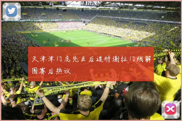 天津津门虎先丢后追特谢拉门线解围赛后热议
