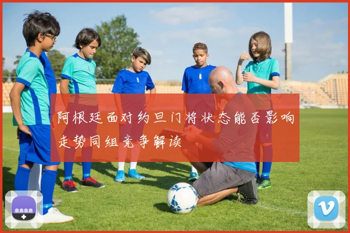 阿根廷面对约旦门将状态能否影响走势同组竞争解读