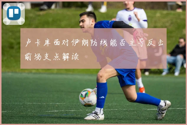 卢卡库面对伊朗防线能否主导反击前场支点解读