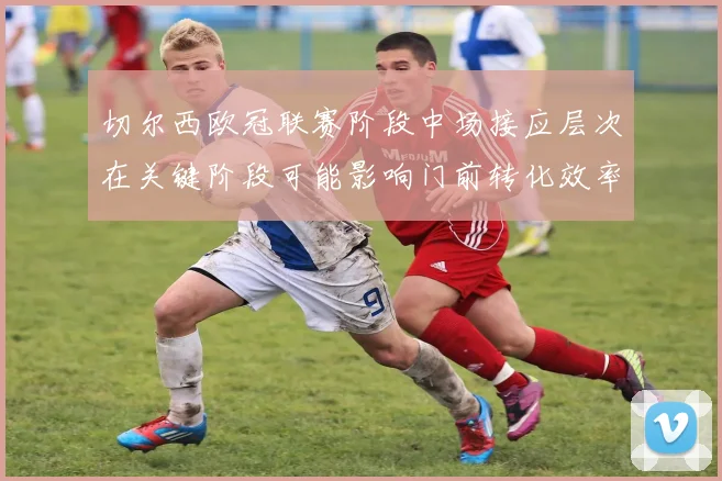 切尔西欧冠联赛阶段中场接应层次在关键阶段可能影响门前转化效率