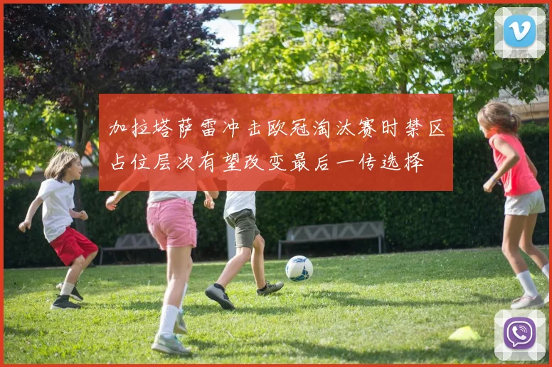 加拉塔萨雷冲击欧冠淘汰赛时禁区占位层次有望改变最后一传选择