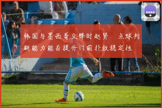 韩国与墨西哥交锋时赵贤祐点球判断能力能否提升门前扑救稳定性