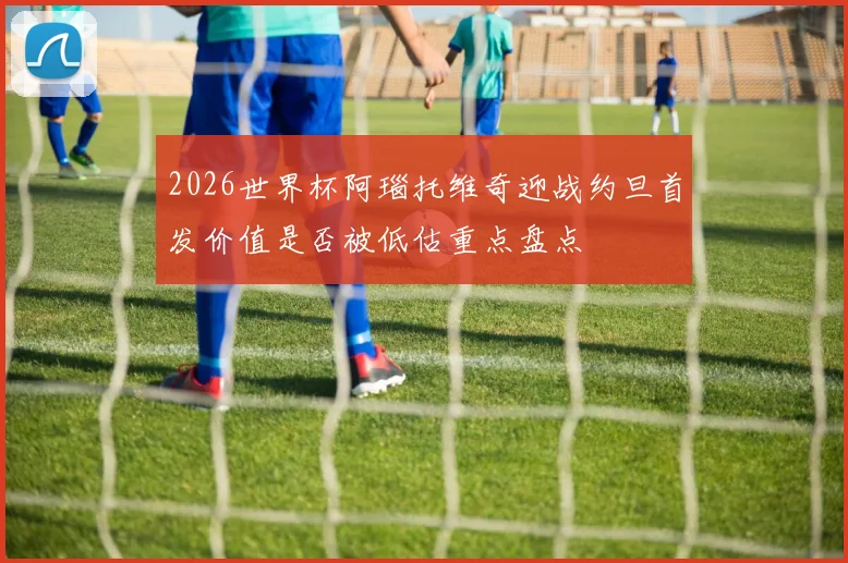 2026世界杯阿瑙托维奇迎战约旦首发价值是否被低估重点盘点