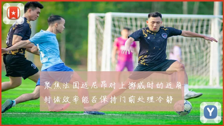聚焦法国迈尼昂对上挪威时的近角封堵效率能否保持门前处理冷静