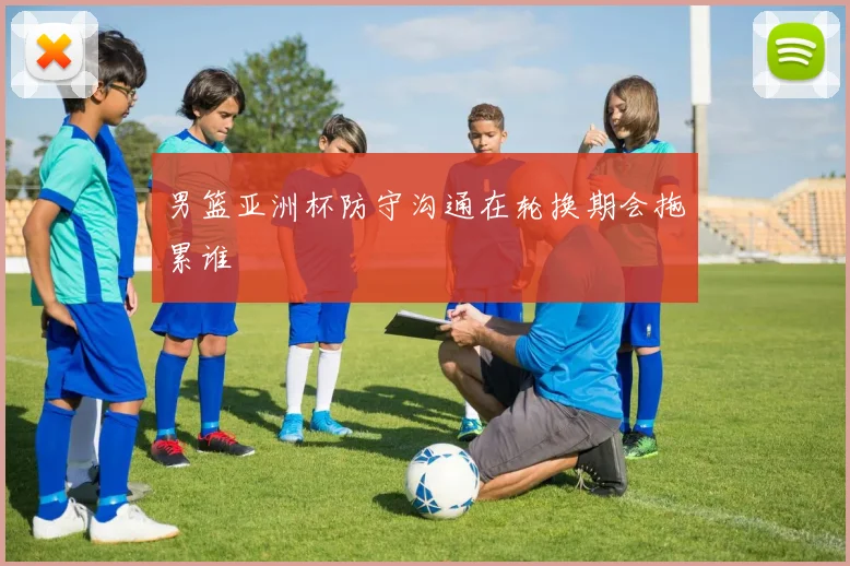 男篮亚洲杯防守沟通在轮换期会拖累谁