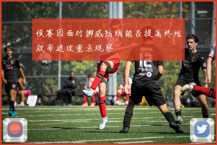 侯赛因面对挪威防线能否提高终结效率进攻重点观察