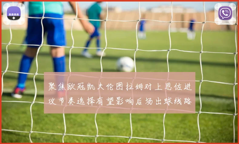 聚焦欧冠凯夫伦图拉姆对上恩佐进攻节奏选择有望影响后场出球线路