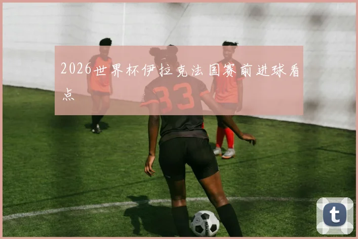 2026世界杯伊拉克法国赛前进球看点