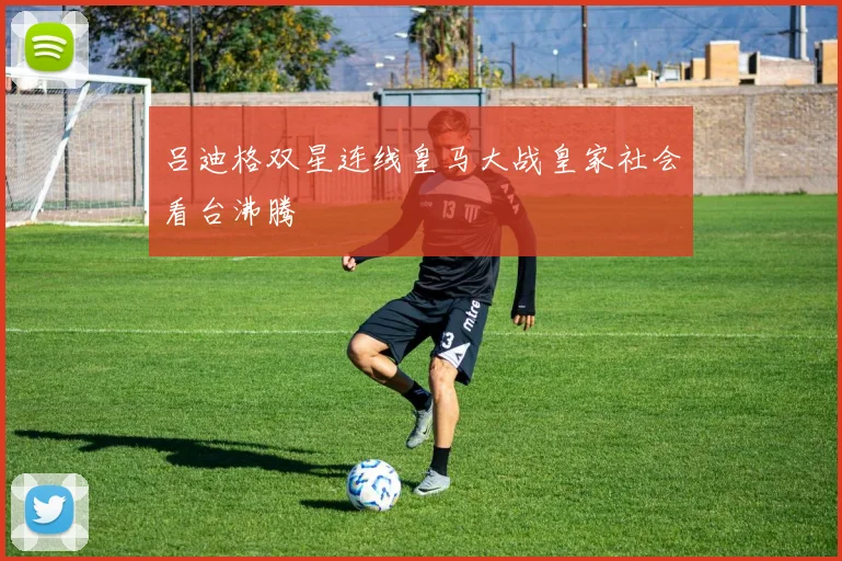 吕迪格双星连线皇马大战皇家社会看台沸腾