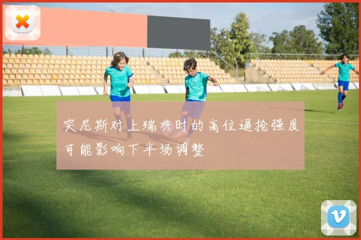 突尼斯对上瑞典时的高位逼抢强度可能影响下半场调整