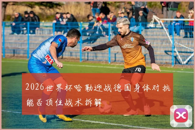2026世界杯哈勒迎战德国身体对抗能否顶住战术拆解
