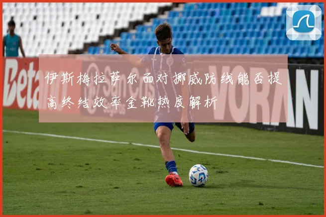 伊斯梅拉萨尔面对挪威防线能否提高终结效率金靴热度解析
