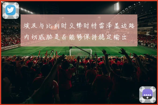 埃及与比利时交锋时特雷泽盖边路内切威胁是否能够保持稳定输出